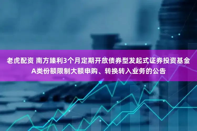 老虎配资 南方臻利3个月定期开放债券型发起式证券投资基金A类份额限制大额申购、转换转入业务的公告