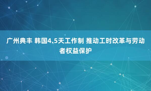 广州典丰 韩国4.5天工作制 推动工时改革与劳动者权益保护