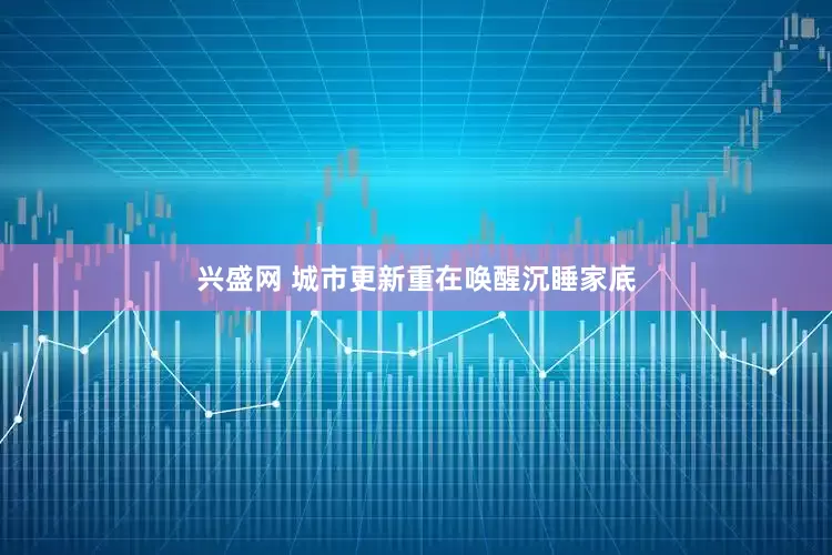 兴盛网 城市更新重在唤醒沉睡家底