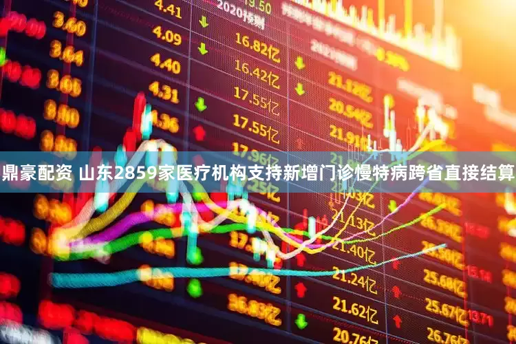 鼎豪配资 山东2859家医疗机构支持新增门诊慢特病跨省直接结算