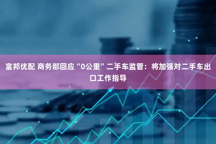 富邦优配 商务部回应“0公里”二手车监管：将加强对二手车出口工作指导