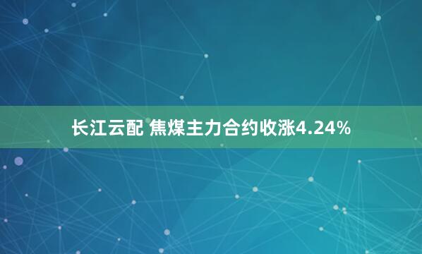 长江云配 焦煤主力合约收涨4.24%