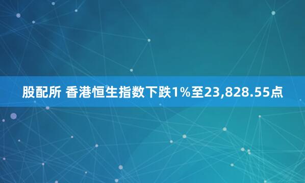 股配所 香港恒生指数下跌1%至23,828.55点