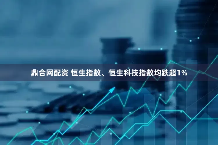 鼎合网配资 恒生指数、恒生科技指数均跌超1%