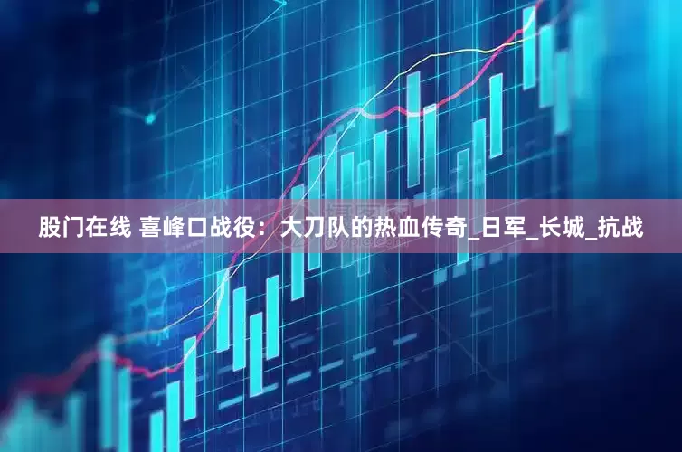 股门在线 喜峰口战役：大刀队的热血传奇_日军_长城_抗战