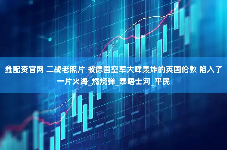 鑫配资官网 二战老照片 被德国空军大肆轰炸的英国伦敦 陷入了一片火海_燃烧弹_泰晤士河_平民