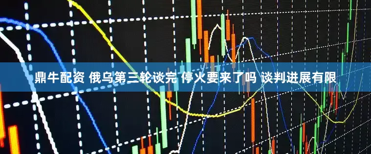 鼎牛配资 俄乌第三轮谈完 停火要来了吗 谈判进展有限