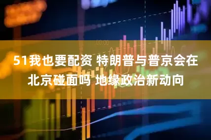 51我也要配资 特朗普与普京会在北京碰面吗 地缘政治新动向