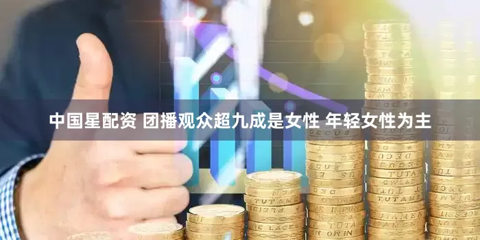 中国星配资 团播观众超九成是女性 年轻女性为主