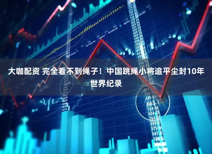 大咖配资 完全看不到绳子！中国跳绳小将追平尘封10年世界纪录