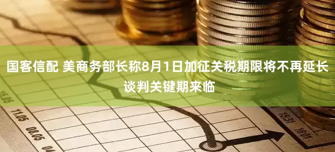 国客信配 美商务部长称8月1日加征关税期限将不再延长 谈判关键期来临