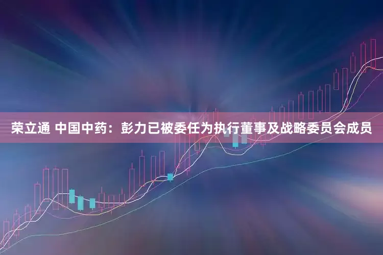 荣立通 中国中药：彭力已被委任为执行董事及战略委员会成员