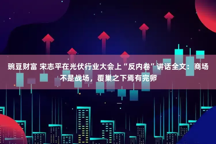 豌豆财富 宋志平在光伏行业大会上“反内卷”讲话全文：商场不是战场，覆巢之下焉有完卵