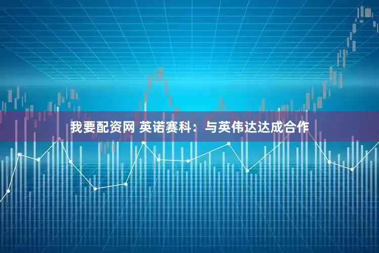 我要配资网 英诺赛科：与英伟达达成合作
