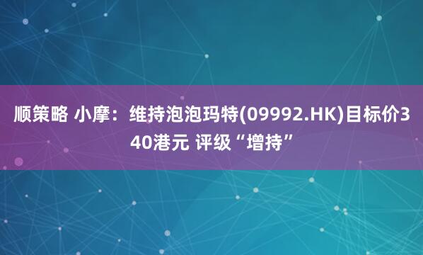 顺策略 小摩：维持泡泡玛特(09992.HK)目标价340港元 评级“增持”