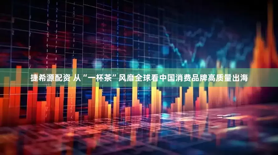 捷希源配资 从“一杯茶”风靡全球看中国消费品牌高质量出海