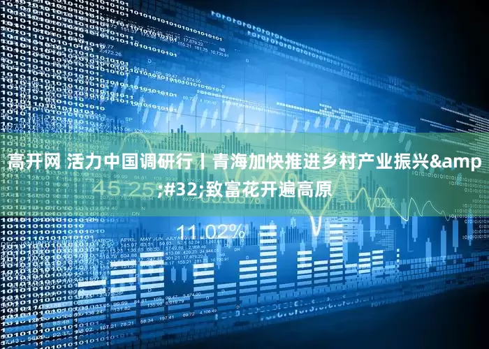 高开网 活力中国调研行丨青海加快推进乡村产业振兴&#32;致富花开遍高原