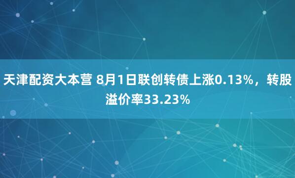 天津配资大本营 8月1日联创转债上涨0.13%，转股溢价率33.23%