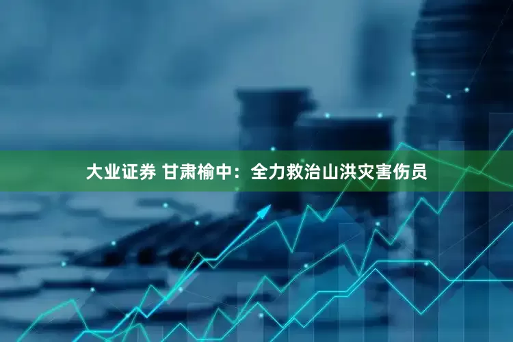 大业证券 甘肃榆中：全力救治山洪灾害伤员