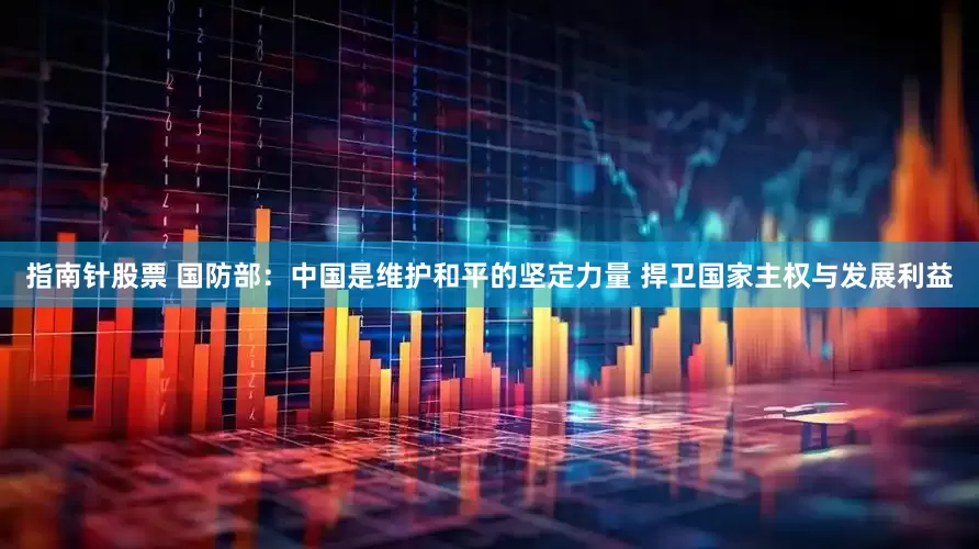 指南针股票 国防部：中国是维护和平的坚定力量 捍卫国家主权与发展利益