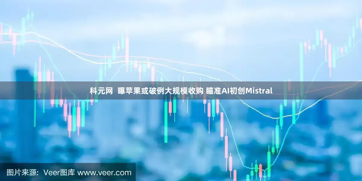 科元网  曝苹果或破例大规模收购 瞄准AI初创Mistral