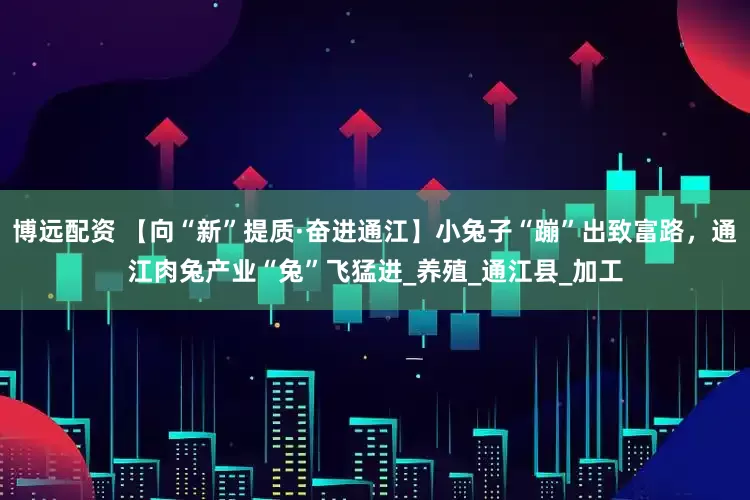 博远配资 【向“新”提质·奋进通江】小兔子“蹦”出致富路，通江肉兔产业“兔”飞猛进_养殖_通江县_加工