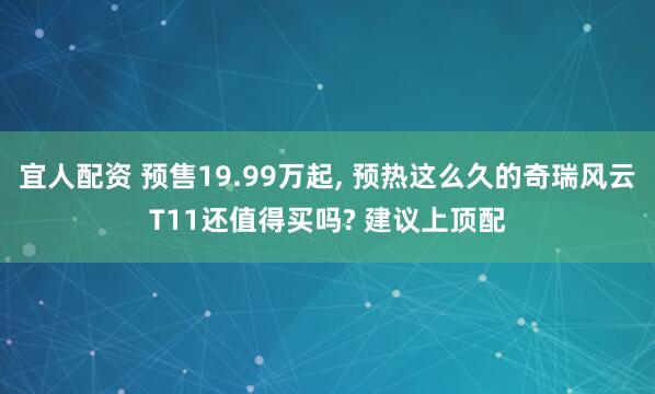 宜人配资 预售19.99万起, 预热这么久的奇瑞风云T11还值得买吗? 建议上顶配